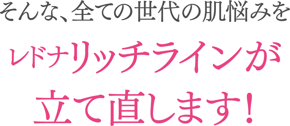 そんな、全ての世代の肌悩みをレドナリッチラインが立て直します！