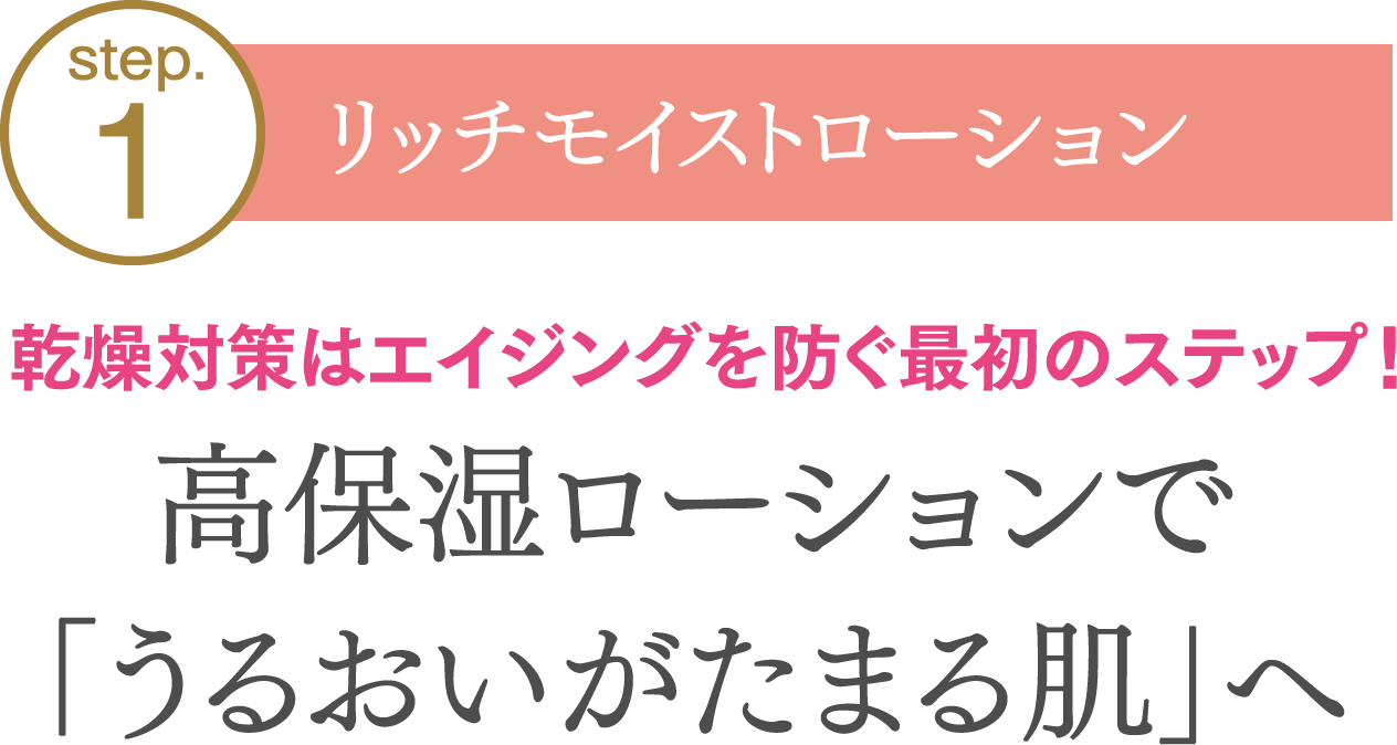 【step01.リッチモイストローション】乾燥対策はエイジングを防ぐ最初のステップ！高保湿ローションで「うるおいがたまる肌」へ