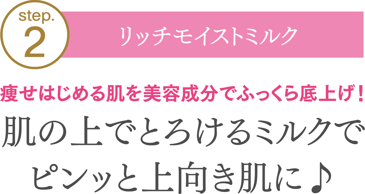 【step02.リッチモイストミルク】痩せはじめる肌を美容成分でふっくら底上げ！肌の上でとろけるミルクでピンッと上向き肌に♪