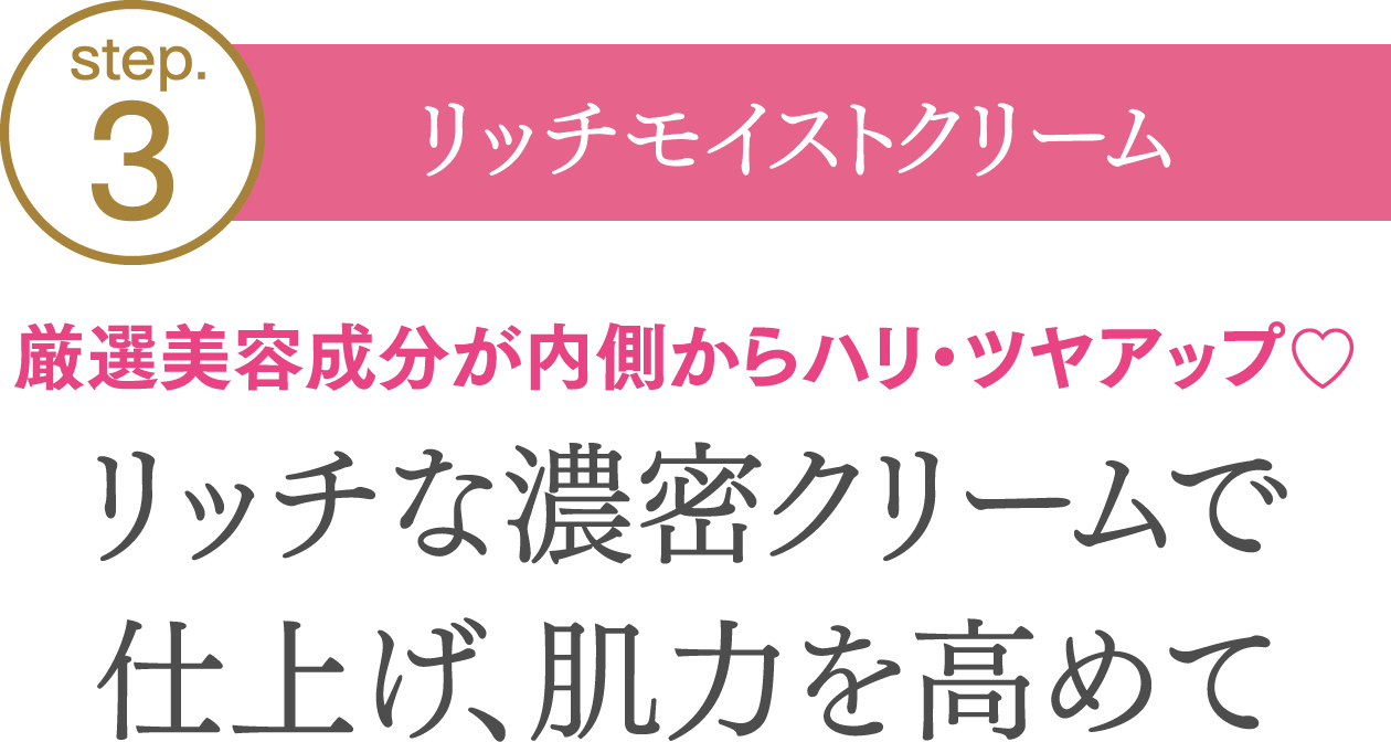 【step03.リッチモイストクリーム】厳選美容成分が内側からハリ・ツヤアップ♡リッチな濃密クリームで仕上げ、肌力を高めて