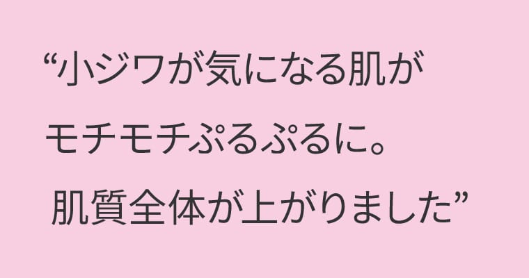 小ジワが気になる肌がモチモチぷるぷるに。肌質全体が上がりました