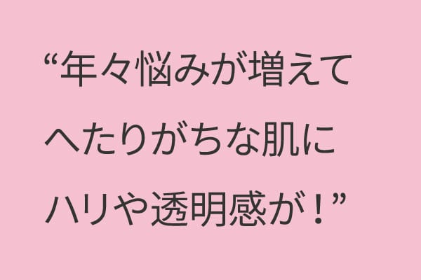 年々悩みが増えてへたりがちな肌にハリや透明感が！