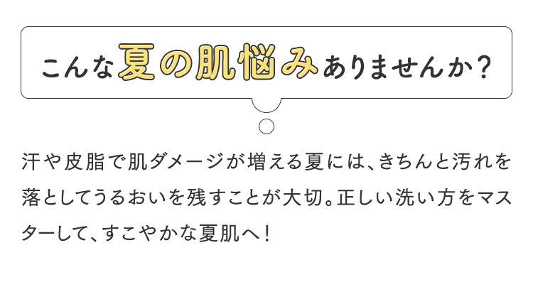 こんな夏の肌悩みありませんか？汗や皮脂で肌ダメージが増える夏には、きちんと汚れを落としてうるおいを残すことが大切。正しい洗い方をマスターして、すこやかな夏肌へ！