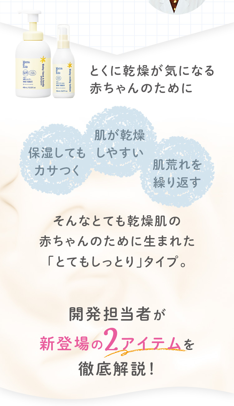 とくに乾燥が気になる赤ちゃんのために 保湿してもカサつく 肌が乾燥しやすい 肌荒れを繰り返す そんなとても乾燥肌の赤ちゃんのために生まれた 「とてもしっとり」タイプ。 開発担当者が新登場の2アイテムを徹底解説!