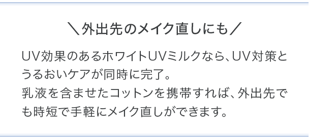 外出先のメイク直しにも　UV効果のあるホワイトUVミルクなら、UV対策とうるおいケアが同時に完了。乳液を含ませたコットンを携帯すれば、外出先でも時短で手軽にメイク直しができます。