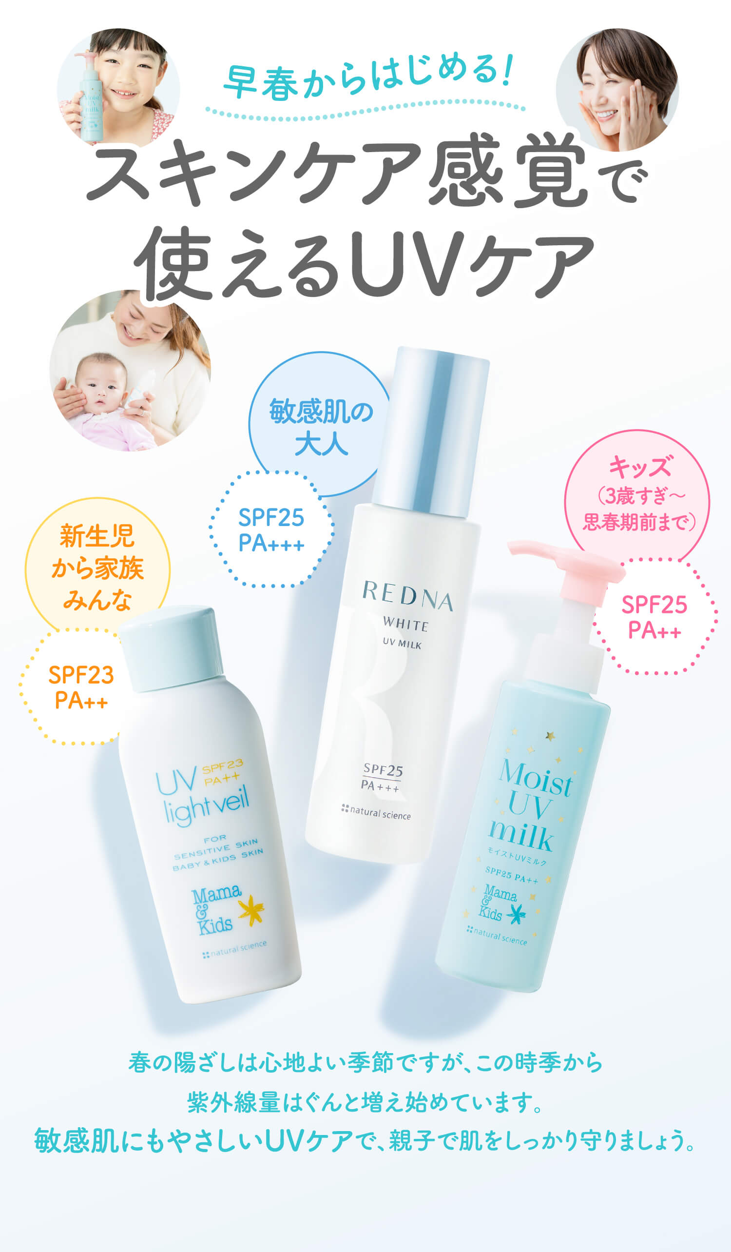 早春からはじめる！【スキンケア感覚で使えるUVケア】新生児から家族みんな「ママ& キッズ UV ライトベール（SPF23PA++）」／キッズ（3歳すぎ〜思春期前まで）「ママ& キッズ モイストUVミルク ドリームデザイン（SPF25PA++）」／敏感肌の大人「レドナ ホワイトUVミルク（SPF25PA+++）」／春の陽ざしは心地よい季節ですが、この時季から紫外線量はぐんと増え始めています。敏感肌にもやさしいUVケアで、親子で肌をしっかり守りましょう。