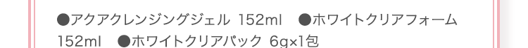 ●アクアクレンジングジェル 152ml ●ホワイトクリアフォーム 152ml ●ホワイトクリアパック 6g×1包