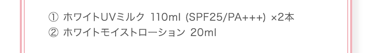 ① ホワイトUVミルク 110ml (SPF25/PA+++) ×2本 ② ホワイトモイストローション 20ml