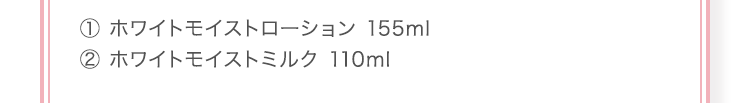 ① ホワイトモイストローション 155ml ② ホワイトモイストミルク 110ml