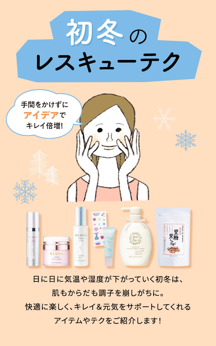 初冬のレスキューテク 日に日に気温や湿度が下がっていく初冬は、肌もからだも調子を崩しがちに。快適に楽しく、キレイ&元気をサポートしてくれるアイテムやテクをご紹介します!