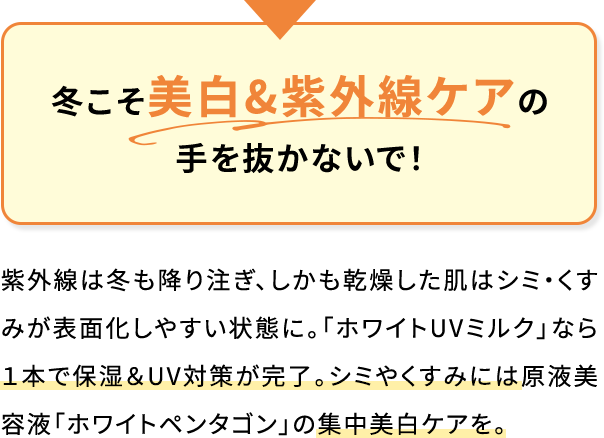 冬こそ美白&紫外線ケアの手を抜かないで!紫外線は冬も降り注ぎ、しかも乾燥した肌はシミ・くすみが表面化しやすい状態に。「ホワイトUVミルク」なら1本で保湿&UV対策が完了。シミやくすみには原液美容液「ホワイトペンタゴン」の集中美白ケアを。