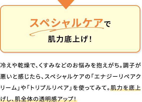 スペシャルケアで肌力底上げ!冷えや乾燥で、くすみなどのお悩みを抱えがち。調子が悪いと感じたら、スペシャルケアの「エナジーリペアクリーム」や「トリプルリペア」を使ってみて。肌力を底上げし、肌全体の透明感アップ!