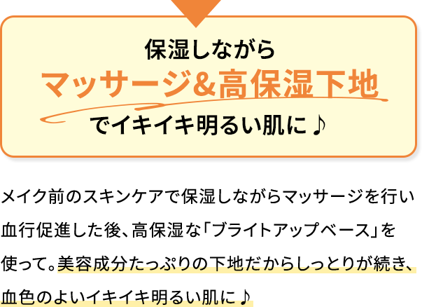 保湿しながらマッサージ&高保湿下地でイキイキ明るい肌に♪メイク前のスキンケアで保湿しながらマッサージを行い血行促進した後、高保湿な「ブライトアップベース」を使って。美容成分たっぷりの下地だからしっとりが続き、血色のよいイキイキ明るい肌に♪