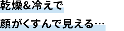 乾燥&冷えで顔がくすんで見える…
