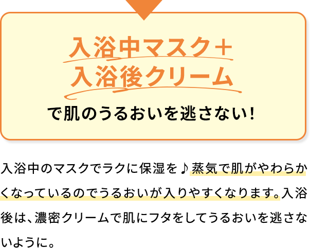 入浴中マスク+入浴後クリームで肌のうるおいを逃さない!入浴中のマスクでラクに保湿を♪蒸気で肌がやわらかくなっているのでうるおいが入りやすくなります。入浴後は、濃密クリームで肌にフタをしてうるおいを逃さないように。