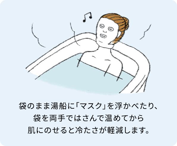 袋のまま湯船に「マスク」を浮かべたり、袋を両手ではさんで温めてから肌にのせると冷たさが軽減します。