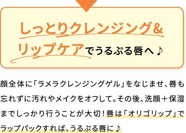 しっとりクレンジング&リップケアでうるぷる唇へ♪顔全体に「ラメラクレンジングゲル」をなじませ、唇も忘れずに汚れやメイクをオフして。その後、洗顔+保湿までしっかり行うことが大切!唇は「オリゴリップ」でラップパックすれば、うるぷる唇に♪