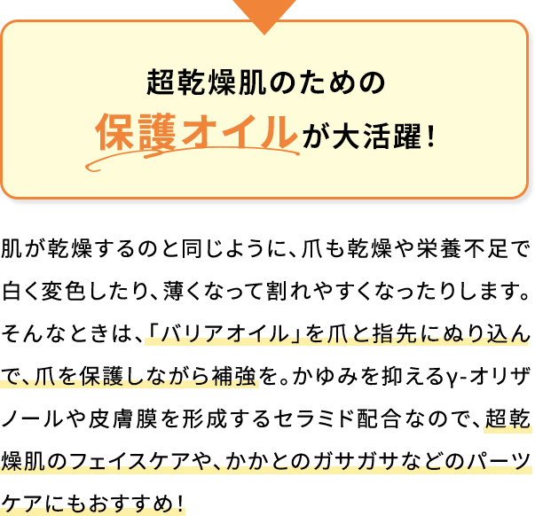 超乾燥肌のための保護オイルが大活躍!肌が乾燥するのと同じように、爪も乾燥や栄養不足で白く変色したり、薄くなって割れやすくなったりします。そんなときは、「バリアオイル」を爪と指先にぬり込んで、爪を保護しながら補強を。かゆみを抑えるγ-オリザノールや皮膚膜を形成するセラミド配合なので、超乾燥肌のフェイスケアや、かかとのガサガサなどのパーツケアにもおすすめ!