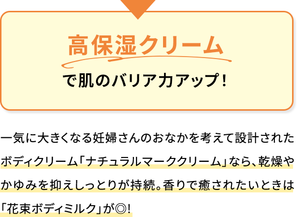 高保湿クリームで肌のバリア力アップ!一気に大きくなる妊婦さんのおなかを考えて設計されたボディクリーム「ナチュラルマーククリーム」なら、乾燥やかゆみを抑えしっとりが持続。香りで癒されたいときは「花束ボディミルク」が◎!