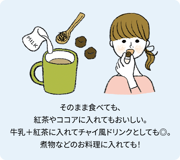 そのまま食べても、紅茶やココアに入れてもおいしい。牛乳＋紅茶に入れてチャイ風ドリンクとしても◎。煮物などのお料理に入れても！