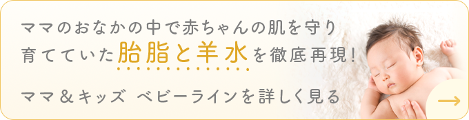 ママのおなかの中で赤ちゃんの肌を守り育てていた胎脂と羊水を徹底再現！ ママ&キッズ ベビーラインを詳しく見る