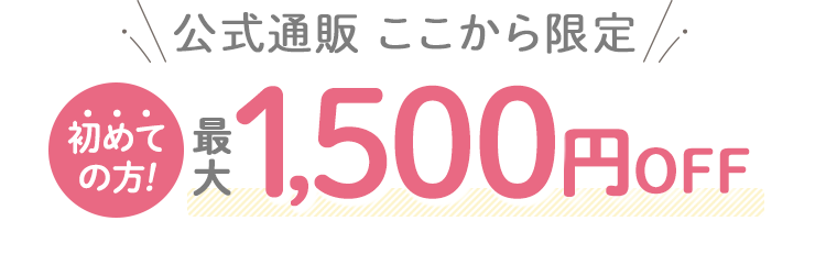 公式通販ここから限定 初めての方!最大1,500円OFF