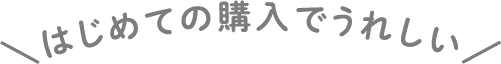 はじめての購入でうれしい