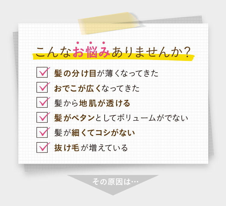 こんなお悩みありませんか？ ・髪の分け目が薄くなってきた ・おでこが広くなってきた ・髪から地肌が透ける ・髪がペタンとしてボリュームがでない ・髪が細くてコシがない ・抜け毛が増えている その原因は…