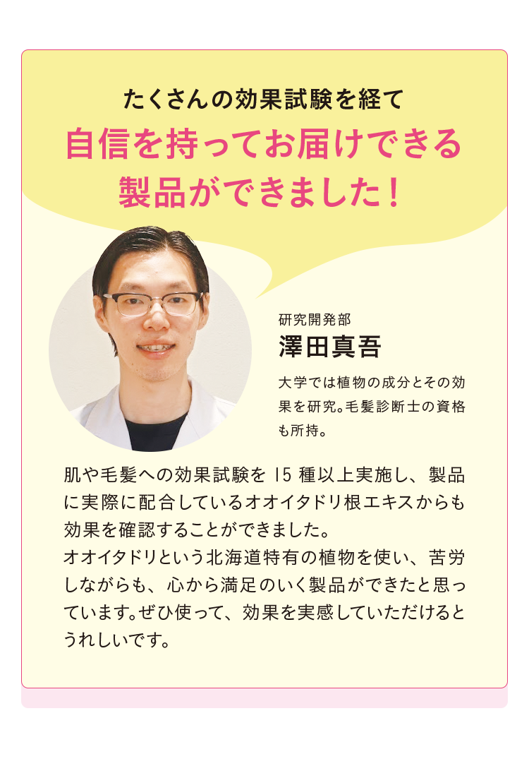 「たくさんの効果試験を経て 自信を持ってお届けできる製品ができました！」研究開発部 澤田真吾 大学では植物の成分とその効果を研究。毛髪診断士の資格も所持。「肌や毛髪への効果試験を15種以上実施し、製品に実際に配合しているオオイタドリ根エキスからも効果を確認することができました。オオイタドリという北海道特有の植物を使い、苦労しながらも、心から満足のいく製品ができたと思っています。ぜひ使って、効果を実感していただけるとうれしいです。」