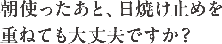 朝使ったあと、日焼け止めを重ねても大丈夫ですか？