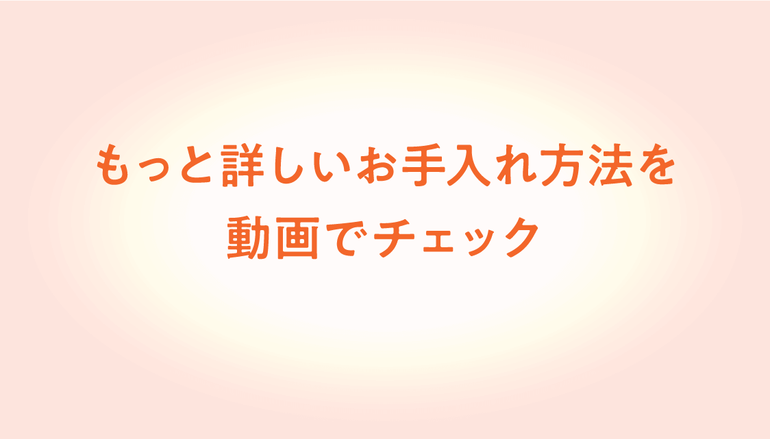 もっと詳しいお手入れ方法を動画でチェック