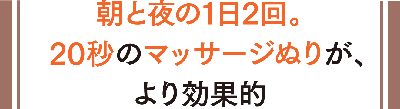 朝と夜の1日2回。20秒のマッサージぬりが、より効果的