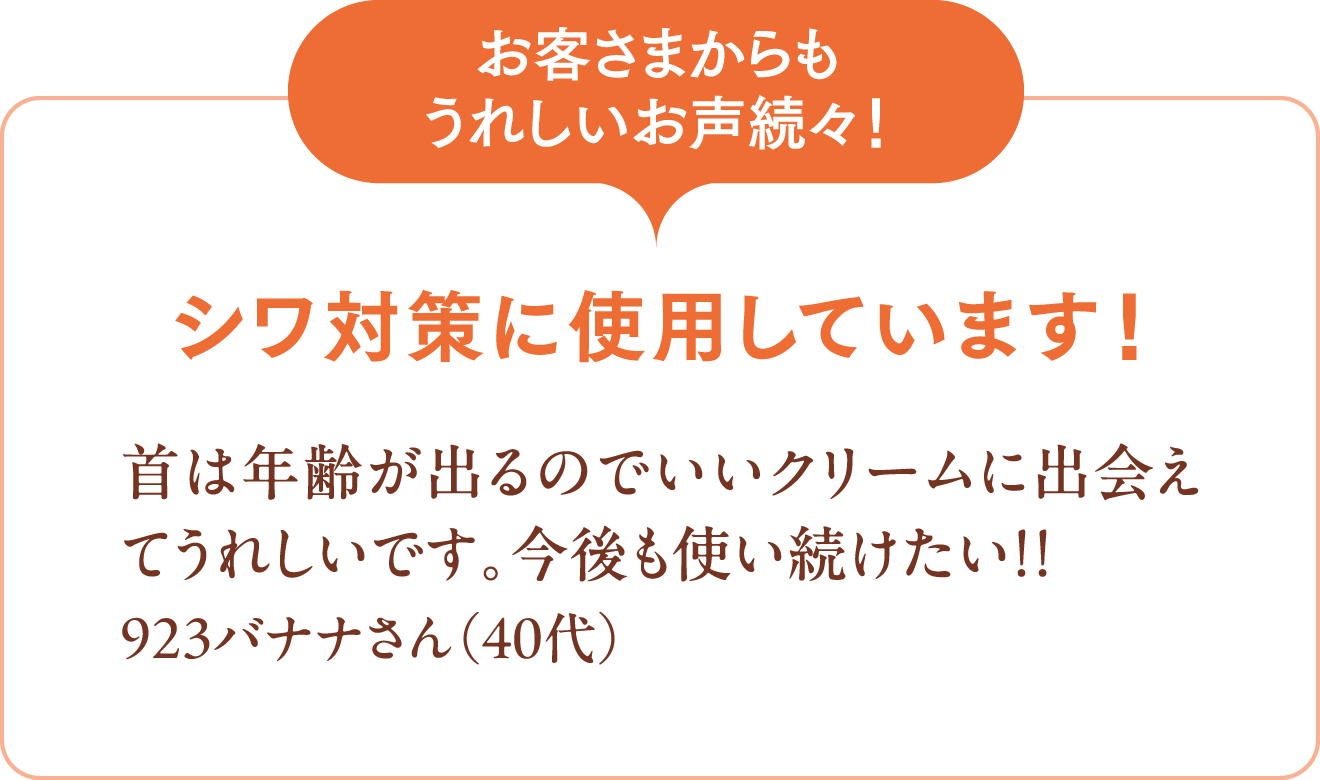 [お客さまからもうれしいお声続々！]シワ対策に使用しています！首は年齢が出るのでいいクリームに出会えてうれしいです。今後も使い続けたい!!923バナナさん（40代）