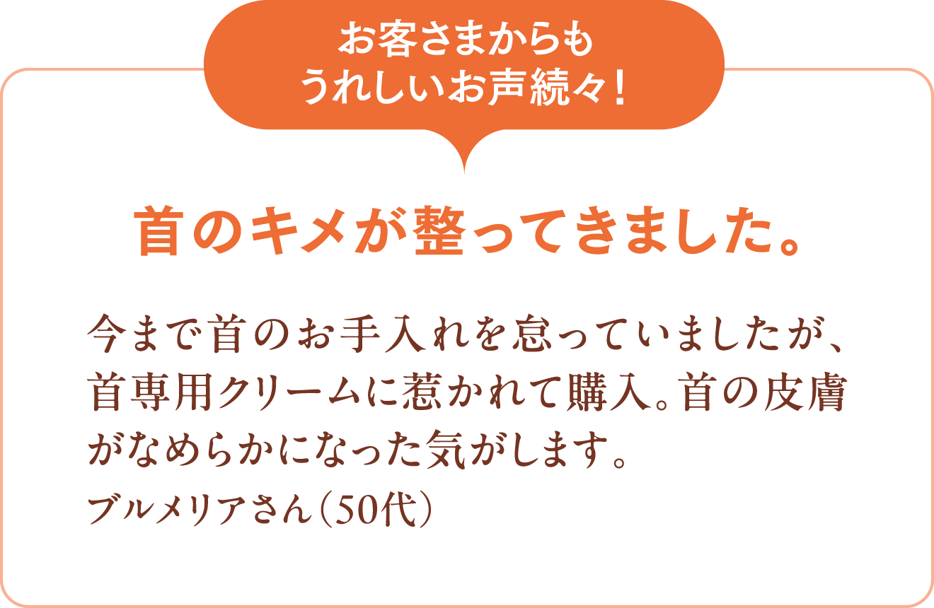 [お客さまからもうれしいお声続々！]首のキメが整ってきました。今まで首のお手入れを怠っていましたが、首専用クリームに惹かれて購入。首の皮膚がなめらかになった気がします。ブルメリアさん（50代）