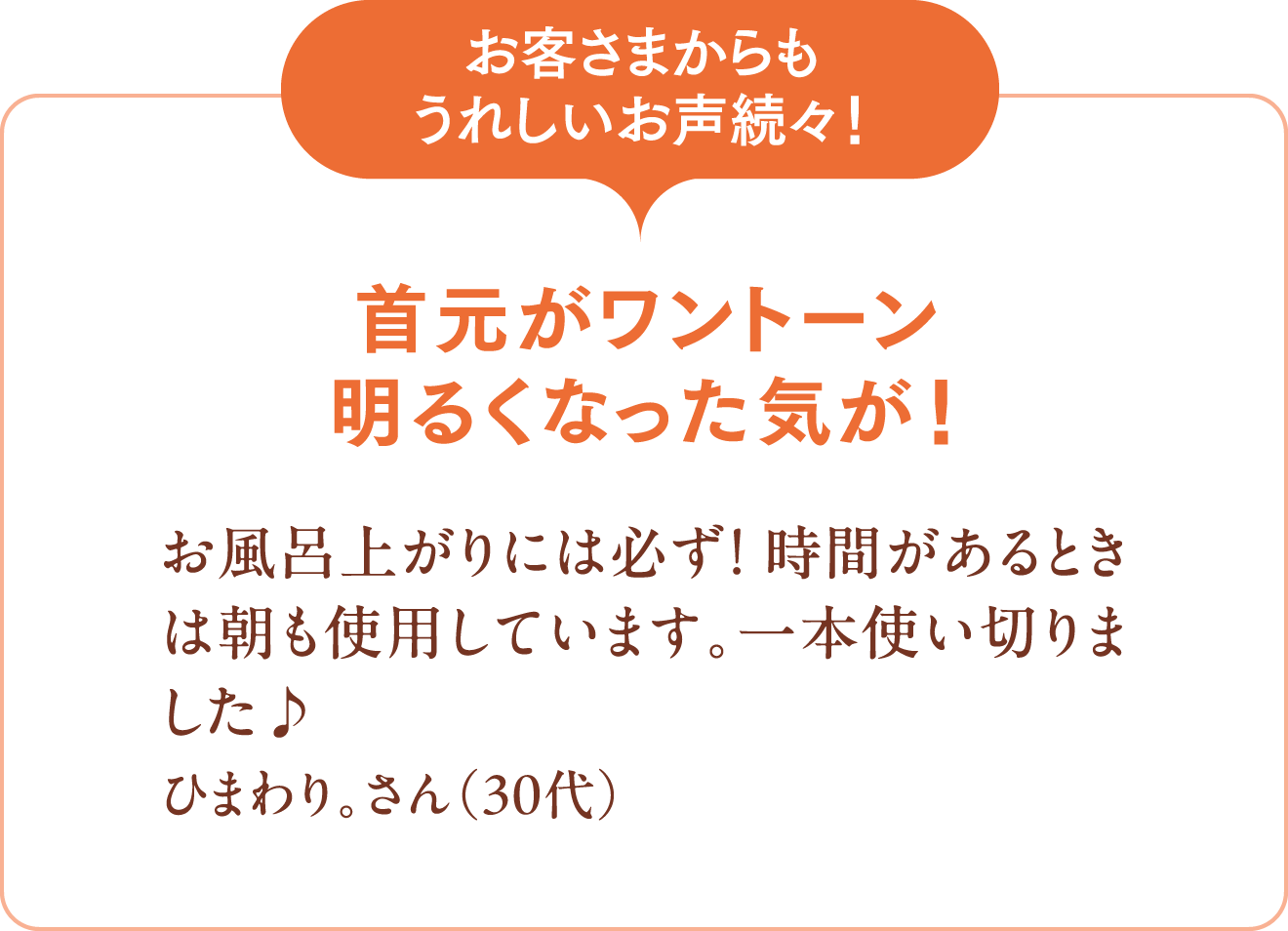 [お客さまからもうれしいお声続々！]首元がワントーン明るくなった気が！お風呂上がりには必ず！ 時間があるときは朝も使用しています。一本使い切りました♪ ひまわり。さん（30代）