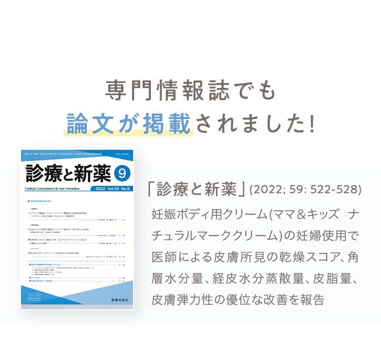 専門情報誌でも論文が掲載されました！ 「診療と新薬」(2022; 59: 522-528) 妊娠ボディ⽤クリーム(ママ＆キッズ ナチュラルマーククリーム)の妊婦使⽤で医師による⽪膚所⾒の乾燥スコア、⾓層⽔分量、経⽪⽔分蒸散量、⽪脂量、⽪膚弾⼒性の優位な改善を報告