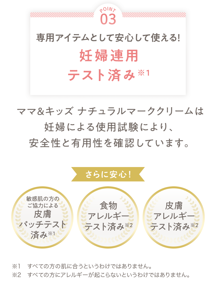 [POINT 03] 専用アイテムとして安心して使える！妊婦連用テスト済み ママ＆キッズ ナチュラルマーククリームは妊婦による使用試験により、安全性と有用性を確認しています。 さらに安心！ [敏感肌の方のご協力による皮膚パッチテスト済み][食物アレルギーテスト済み][皮膚アレルギーテスト済み] ※1 すべての方の肌に合うというわけではありません。 ※2 すべての方にアレルギーが起こらないというわけではありません。