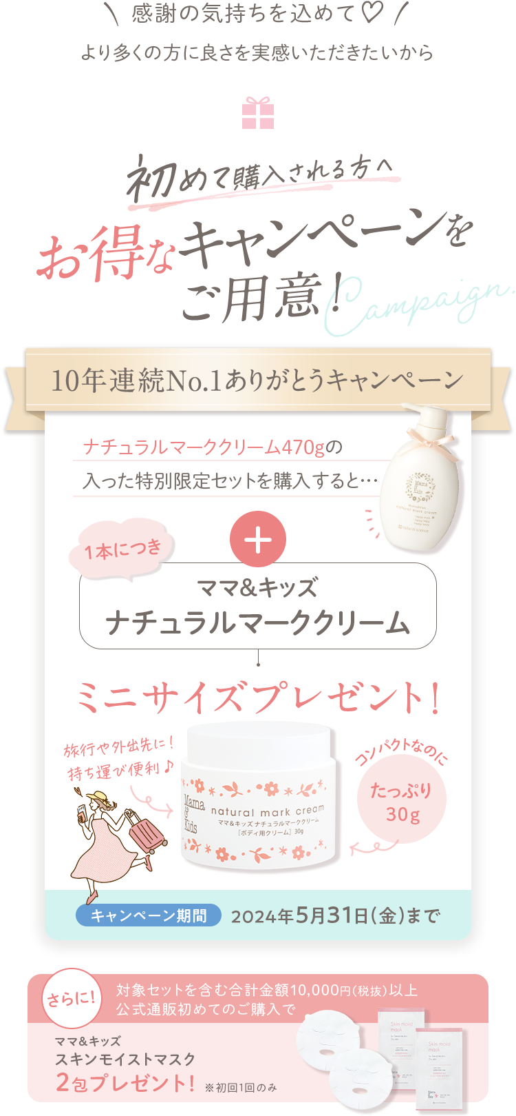 初めて購入される方へ お得なキャンペーンをご用意！10年連続No.1ありがとうキャンペーン ナチュラルマーククリーム470gの入った特別限定セットを購入すると…1本につきママ&キッズナチュラルマーククリームミニサイズプレゼント！
							キャンペーン期間 2024年5月31日（金）まで さらに！対象セットを含む合計金額10,000円（税抜）以上公式通販初めてのご購入でママ＆キッズオリゴモイスチャーマスクしっとり2包プレゼント！※初回1回のみ