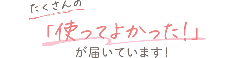 たくさんの「使ってよかった！」が届いています！