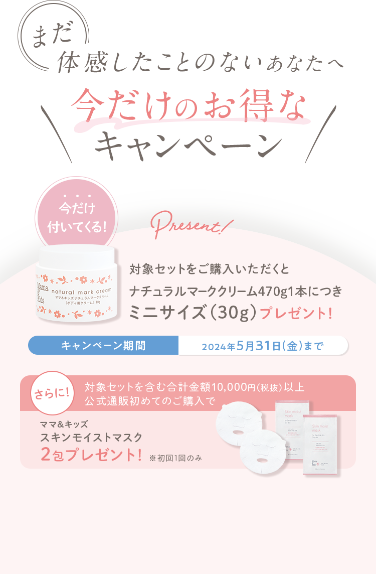 まだ体感したことのないあなたへ 今だけのお得なキャンペーン 今だけ付いてくる！対象セットをご購入いただくとナチュラルマーククリーム470g１本につき ミニサイズ（30g）プレゼント！キャンペーン期間 2024年5月31日（金）まで さらに！対象セットを含む合計金額10,000円（税抜）以上公式通販初めてのご購入でママ＆キッズオリゴモイスチャーマスクしっとり2包プレゼント！※初回1回のみ