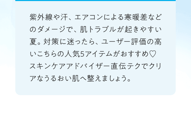紫外線や汗、エアコンによる寒暖差などのダメージで、肌トラブルが起きやすい夏。対策に迷ったら、ユーザー評価の高いこちらの人気5アイテムがおすすめ♡スキンケアアドバイザー直伝テクでクリアなうるおい肌へ整えましょう。