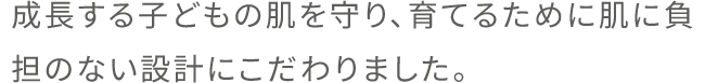 成長する子どもの肌を守り、育てるために肌に負担のない設計にこだわりました。