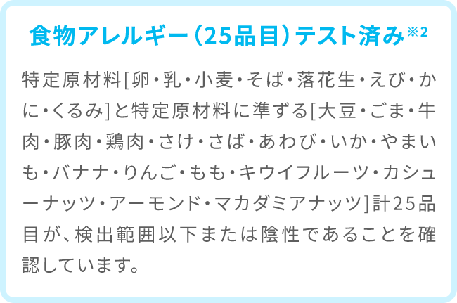 食物アレルギー（25品目）テスト済み※2 特定原材料[卵・乳・小麦・そば・落花生・えび・かに・くるみ]と特定原材料に準ずる[大豆・ごま・牛肉・豚肉・鶏肉・さけ・さば・あわび・いか・やまいも・バナナ・りんご・もも・キウイフルーツ・カシューナッツ・アーモンド・マカダミアナッツ]計25品目が、検出範囲以下または陰性であることを確認しています。