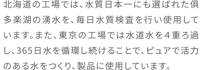 北海道の工場では、水質日本一にも選ばれた俱多楽湖の湧水を、毎日水質検査を行い使用しています。また、東京の工場では水道水を4重ろ過し、365日水を循環し続けることで、ピュアで活力のある水をつくり、製品に使用しています。