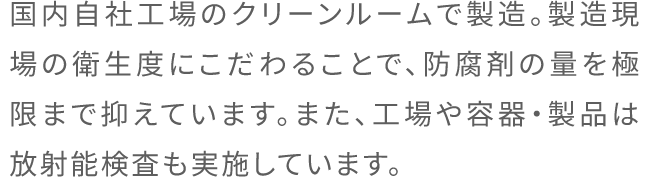 国内自社工場のクリーンルームで製造。製造現場の衛生度にこだわることで、防腐剤の量を極限まで抑えています。また、工場や容器・製品は放射能検査も実施しています。