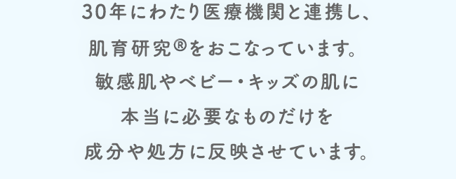 30年にわたり医療機関と連携し、肌育研究®️をおこなっています。敏感肌やベビー・キッズの肌に本当に必要なものだけを成分や処方に反映させています。