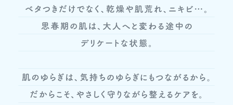 ベタつきだけでなく、乾燥や肌荒れ、ニキビ…。思春期の肌は、大人へと変わる途中のデリケートな状態。 肌のゆらぎは、気持ちのゆらぎにもつながるから。だからこそ、やさしく守りながら整えるケアを。