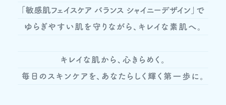 「敏感肌フェイスケア バランス シャイニーデザイン」でゆらぎやすい肌を守りながら、キレイな素肌へ。キレイな肌から、心きらめく。毎日のスキンケアを、あなたらしく輝く第一歩に。