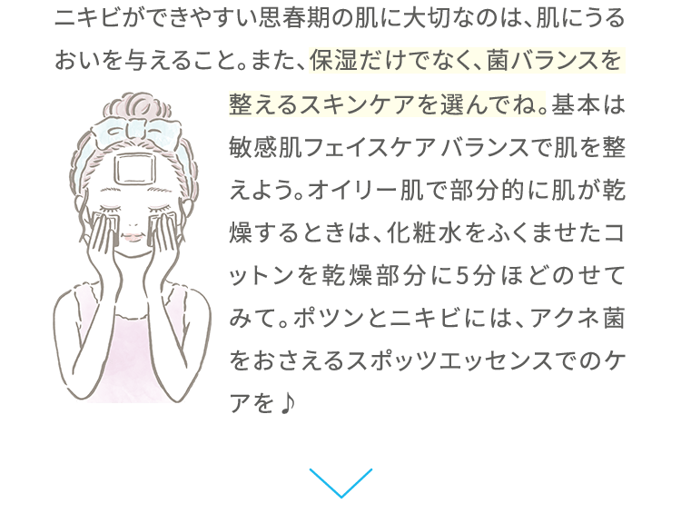 ニキビができやすい思春期の肌に大切なのは、肌にうるおいを与えること。また、保湿だけでなく、菌バランスを整えるスキンケアを選んでね。基本は敏感肌フェイスケア バランスで肌を整えよう。オイリー肌で部分的に肌が乾燥するときは、化粧水をふくませたコットンを乾燥部分に5分ほどのせてみて。ポツンとニキビには、アクネ菌をおさえるスポッツエッセンスでのケアを♪