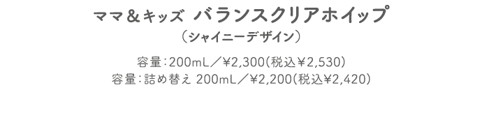 ママ＆キッズ バランスクリアホイップ（シャイニーデザイン） 容量：200mL／¥2,300(税込￥2,530) 容量：詰め替え 200mL／¥2,200(税込¥2,420)